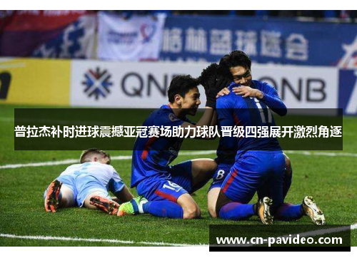 普拉杰补时进球震撼亚冠赛场助力球队晋级四强展开激烈角逐