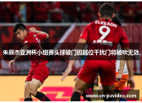 朱辰杰亚洲杯小组赛头球破门因越位干扰门将被吹无效