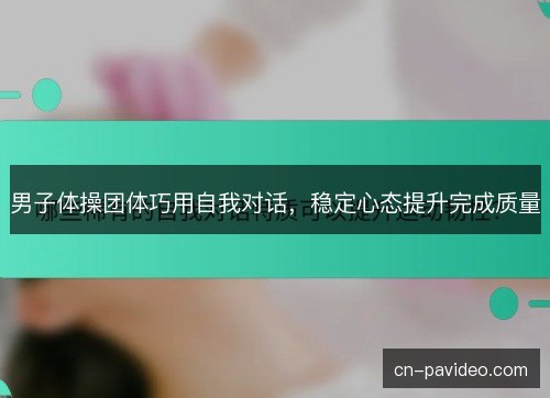 男子体操团体巧用自我对话，稳定心态提升完成质量
